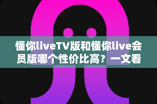 懂你liveTV版和懂你live会员版哪个性价比高?一文看懂两大版本差异,帮你选对版本不花冤枉钱 懂你liveTV版和懂你live会员版哪个性价比高?一文看懂两大版本差异,帮你选对版本不花冤枉钱