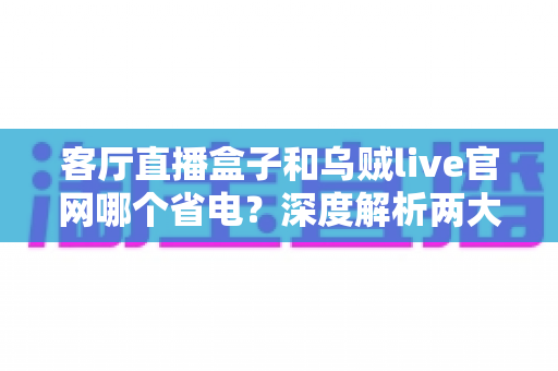 客厅直播盒子和乌贼live官网哪个省电?深度解析两大直播方案的功耗表现与选购指南 客厅直播盒子和乌贼live官网哪个省电?深度解析两大直播方案的功耗表现与选购指南