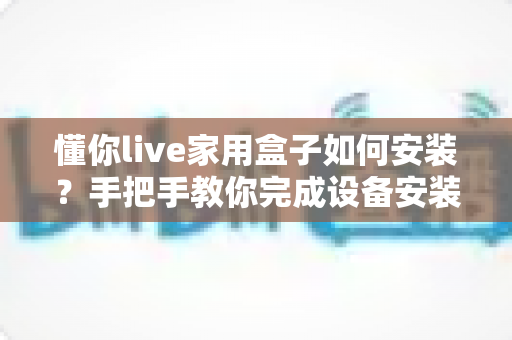 懂你live家用盒子如何安装?手把手教你完成设备安装与调试全流程 懂你live家用盒子如何安装?手把手教你完成设备安装与调试全流程