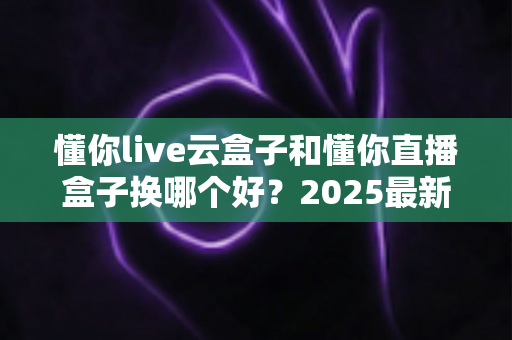 懂你live云盒子和懂你直播盒子换哪个好？2025最新选购对比全攻略，看完不再纠结