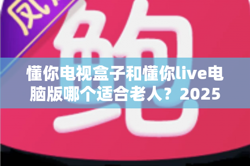 懂你电视盒子和懂你live电脑版哪个适合老人?2025最新适老化选购指南与深度对比 懂你电视盒子和懂你live电脑版哪个适合老人?2025最新适老化选购指南与深度对比