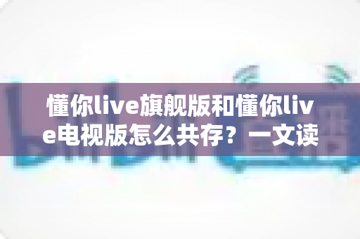 懂你live旗舰版和懂你live电视版怎么共存?一文读懂双版本安装、管理与避坑全攻略 懂你live旗舰版和懂你live电视版怎么共存?一文读懂双版本安装、管理与避坑全攻略