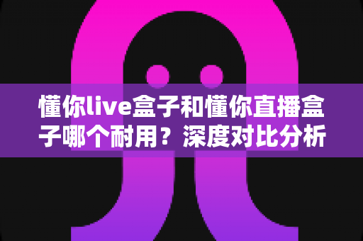懂你live盒子和懂你直播盒子哪个耐用？深度对比分析与选购指南全解析