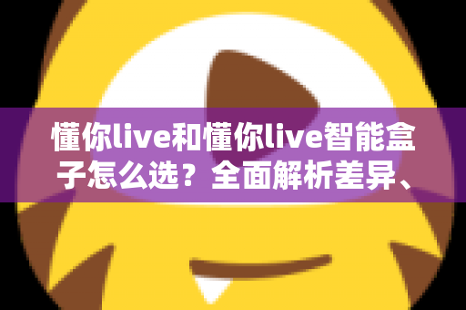 懂你live和懂你live智能盒子怎么选?全面解析差异、适用场景与购买避坑指南 懂你live和懂你live智能盒子怎么选?全面解析差异、适用场景与购买避坑指南