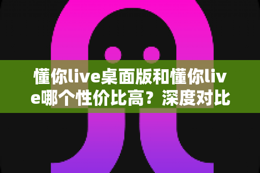 懂你live桌面版和懂你live哪个性价比高？深度对比帮你把钱花在刀刃上