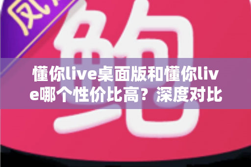 懂你live桌面版和懂你live哪个性价比高？深度对比帮你把钱花在刀刃上