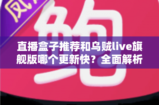 直播盒子推荐和乌贼live旗舰版哪个更新快？全面解析更新速度与实用选择指南