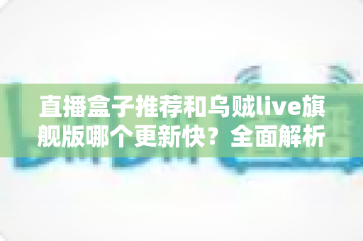 直播盒子推荐和乌贼live旗舰版哪个更新快？全面解析更新速度与实用选择指南