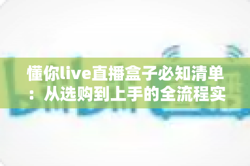 懂你live直播盒子必知清单:从选购到上手的全流程实用指南 懂你live直播盒子必知清单:从选购到上手的全流程实用指南