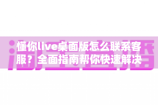 懂你live桌面版怎么联系客服？全面指南帮你快速解决问题