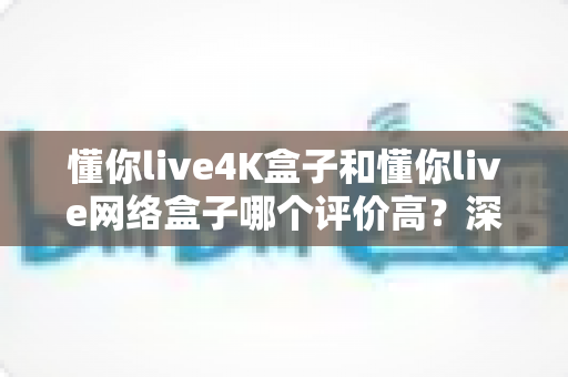 懂你live4K盒子和懂你live网络盒子哪个评价高?深度对比评测帮你选对不踩坑 懂你live4K盒子和懂你live网络盒子哪个评价高?深度对比评测帮你选对不踩坑