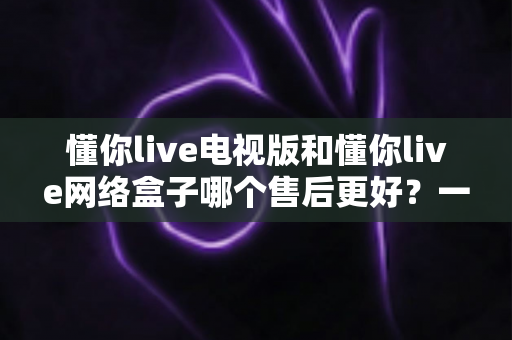 懂你live电视版和懂你live网络盒子哪个售后更好?一文看懂售后差异与选购指南 懂你live电视版和懂你live网络盒子哪个售后更好?一文看懂售后差异与选购指南