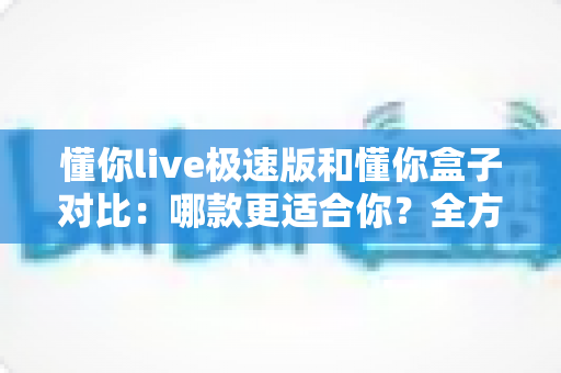 懂你live极速版和懂你盒子对比：哪款更适合你？全方位深度解析与选购指南