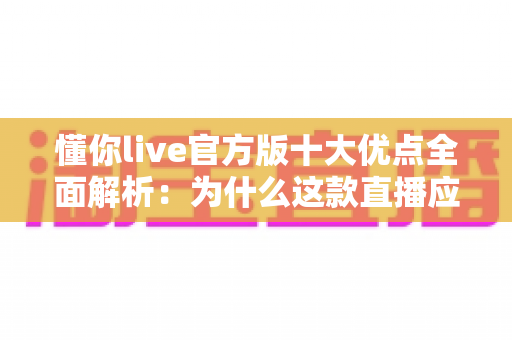 懂你live官方版十大优点全面解析：为什么这款直播应用值得你立刻下载？