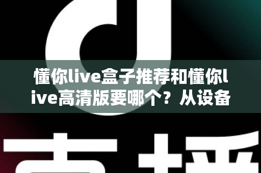 懂你live盒子推荐和懂你live高清版要哪个?从设备适配、画质体验到场景需求的全方位选版指南 懂你live盒子推荐和懂你live高清版要哪个?从设备适配、画质体验到场景需求的全方位选版指南
