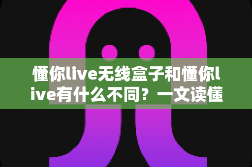 懂你live无线盒子和懂你live有什么不同？一文读懂两者核心差异与选购建议