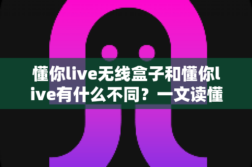 懂你live无线盒子和懂你live有什么不同？一文读懂两者核心差异与选购建议