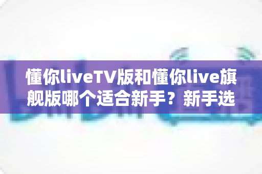 懂你liveTV版和懂你live旗舰版哪个适合新手?新手选版避坑与上手全攻略 懂你liveTV版和懂你live旗舰版哪个适合新手?新手选版避坑与上手全攻略