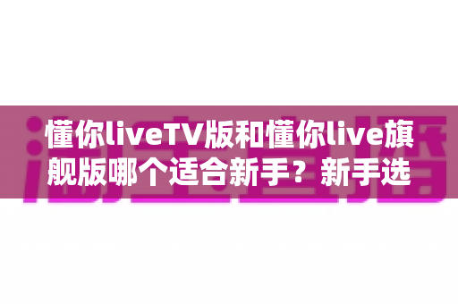 懂你liveTV版和懂你live旗舰版哪个适合新手?新手选版避坑与上手全攻略 懂你liveTV版和懂你live旗舰版哪个适合新手?新手选版避坑与上手全攻略