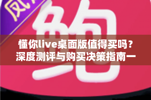 懂你live桌面版值得买吗?深度测评与购买决策指南一文读懂 懂你live桌面版值得买吗?深度测评与购买决策指南一文读懂