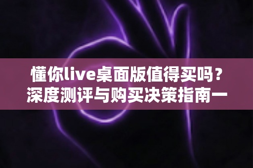 懂你live桌面版值得买吗?深度测评与购买决策指南一文读懂 懂你live桌面版值得买吗?深度测评与购买决策指南一文读懂