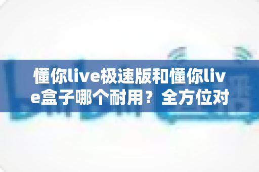 懂你live极速版和懂你live盒子哪个耐用？全方位对比分析，帮你选出更耐用的直播搭档