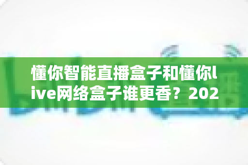 懂你智能直播盒子和懂你live网络盒子谁更香?2025最全对比测评,看完再买不踩坑 懂你智能直播盒子和懂你live网络盒子谁更香?2025最全对比测评,看完再买不踩坑