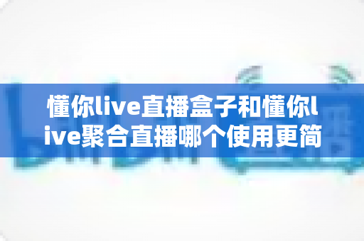 懂你live直播盒子和懂你live聚合直播哪个使用更简单?一文看懂两款产品的上手难度差异 懂你live直播盒子和懂你live聚合直播哪个使用更简单?一文看懂两款产品的上手难度差异