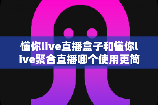 懂你live直播盒子和懂你live聚合直播哪个使用更简单?一文看懂两款产品的上手难度差异 懂你live直播盒子和懂你live聚合直播哪个使用更简单?一文看懂两款产品的上手难度差异