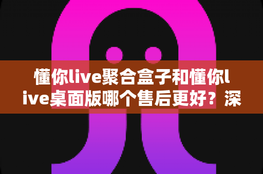 懂你live聚合盒子和懂你live桌面版哪个售后更好?深度对比分析帮你选对产品 懂你live聚合盒子和懂你live桌面版哪个售后更好?深度对比分析帮你选对产品