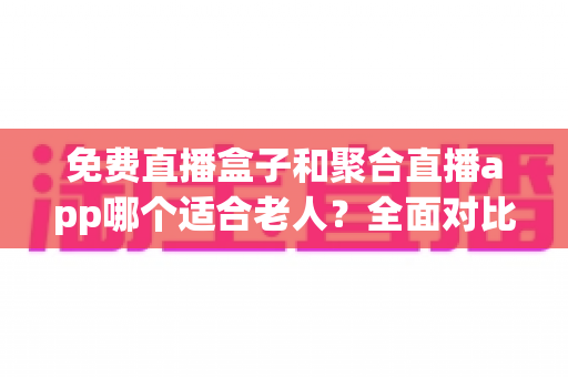 免费直播盒子和聚合直播app哪个适合老人?全面对比分析与实用选购指南 免费直播盒子和聚合直播app哪个适合老人?全面对比分析与实用选购指南