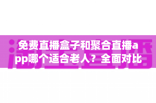 免费直播盒子和聚合直播app哪个适合老人?全面对比分析与实用选购指南 免费直播盒子和聚合直播app哪个适合老人?全面对比分析与实用选购指南