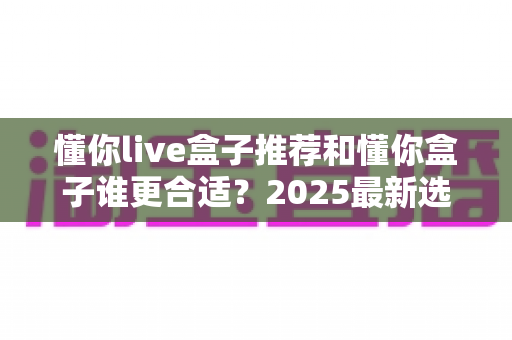懂你live盒子推荐和懂你盒子谁更合适？2025最新选购对比全指南，看完不再纠结