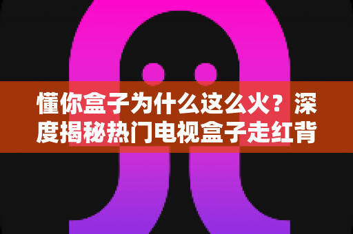 懂你盒子为什么这么火？深度揭秘热门电视盒子走红背后的核心原因与选购指南