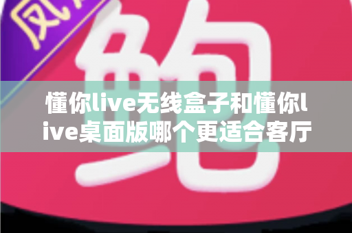 懂你live无线盒子和懂你live桌面版哪个更适合客厅？深度对比帮你选出理想的家庭娱乐方案