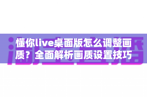 懂你live桌面版怎么调整画质?全面解析画质设置技巧与优化指南 懂你live桌面版怎么调整画质?全面解析画质设置技巧与优化指南