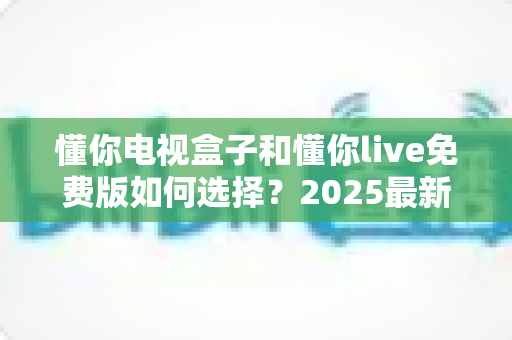 懂你电视盒子和懂你live免费版如何选择?2025最新对比测评与家庭影音选购避坑指南 懂你电视盒子和懂你live免费版如何选择?2025最新对比测评与家庭影音选购避坑指南