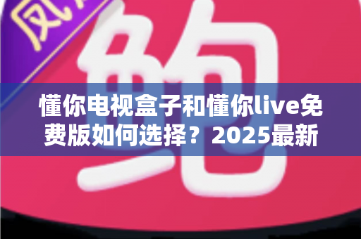 懂你电视盒子和懂你live免费版如何选择?2025最新对比测评与家庭影音选购避坑指南 懂你电视盒子和懂你live免费版如何选择?2025最新对比测评与家庭影音选购避坑指南