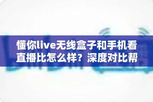 懂你live无线盒子和手机看直播比怎么样?深度对比帮你选对直播装备 懂你live无线盒子和手机看直播比怎么样?深度对比帮你选对直播装备