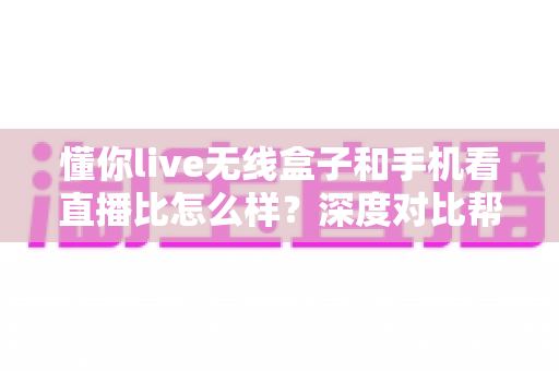 懂你live无线盒子和手机看直播比怎么样?深度对比帮你选对直播装备 懂你live无线盒子和手机看直播比怎么样?深度对比帮你选对直播装备