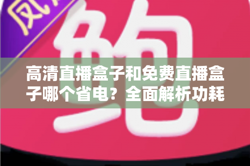 高清直播盒子和免费直播盒子哪个省电?全面解析功耗差异与省电选购实用指南 高清直播盒子和免费直播盒子哪个省电?全面解析功耗差异与省电选购实用指南