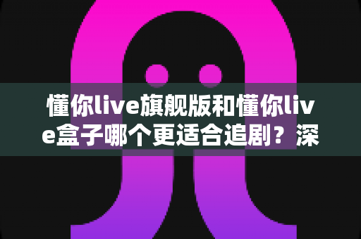 懂你live旗舰版和懂你live盒子哪个更适合追剧?深度对比帮你选对追剧利器 懂你live旗舰版和懂你live盒子哪个更适合追剧?深度对比帮你选对追剧利器