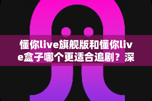懂你live旗舰版和懂你live盒子哪个更适合追剧?深度对比帮你选对追剧利器 懂你live旗舰版和懂你live盒子哪个更适合追剧?深度对比帮你选对追剧利器