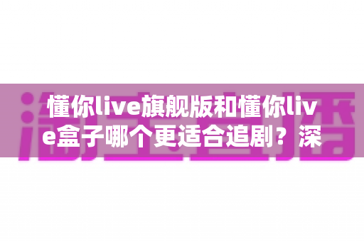 懂你live旗舰版和懂你live盒子哪个更适合追剧?深度对比帮你选对追剧利器 懂你live旗舰版和懂你live盒子哪个更适合追剧?深度对比帮你选对追剧利器