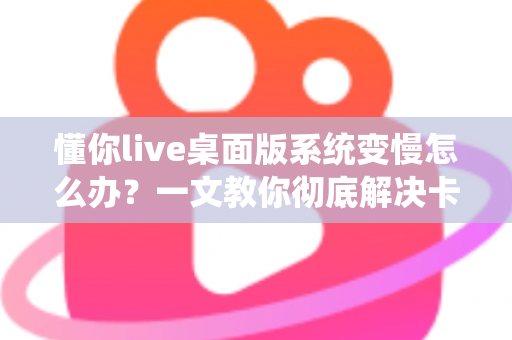 懂你live桌面版系统变慢怎么办?一文教你彻底解决卡顿烦恼,让直播流畅如新 懂你live桌面版系统变慢怎么办?一文教你彻底解决卡顿烦恼,让直播流畅如新