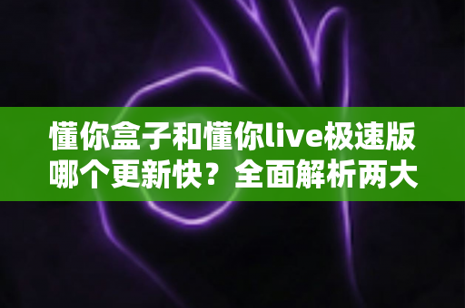 懂你盒子和懂你live极速版哪个更新快？全面解析两大电视应用的版本迭代与维护效率，帮你选到更省心的观影神器