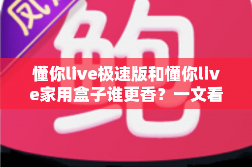 懂你live极速版和懂你live家用盒子谁更香？一文看懂两款产品的真实差异与选购建议