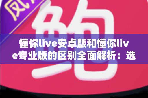 懂你live安卓版和懂你live专业版的区别全面解析：选对版本，学习效率翻倍