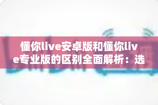 懂你live安卓版和懂你live专业版的区别全面解析：选对版本，学习效率翻倍