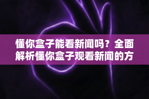懂你盒子能看新闻吗？全面解析懂你盒子观看新闻的方法、技巧与常见问题